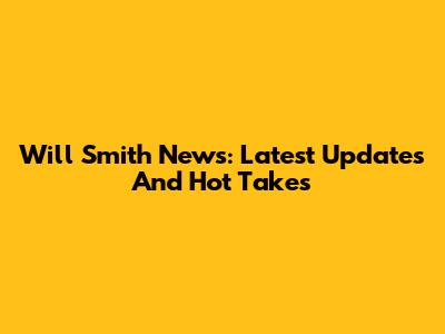 Will Smith News: Latest Updates And Hot Takes