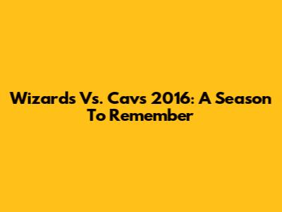 Wizards Vs. Cavs 2016: A Season To Remember