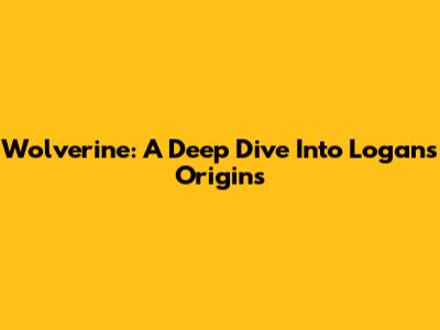 Wolverine: A Deep Dive Into Logan's Origins