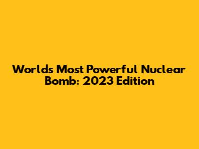 World's Most Powerful Nuclear Bomb: 2023 Edition