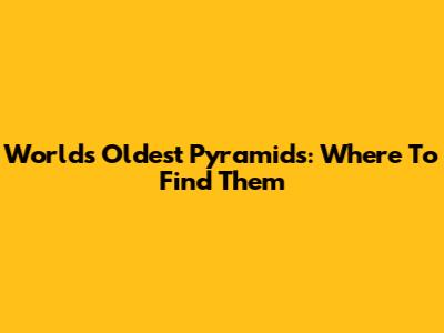 World's Oldest Pyramids: Where To Find Them