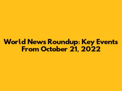 World News Roundup: Key Events From October 21, 2022