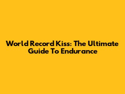 World Record Kiss: The Ultimate Guide To Endurance
