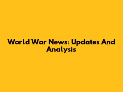World War News: Updates And Analysis