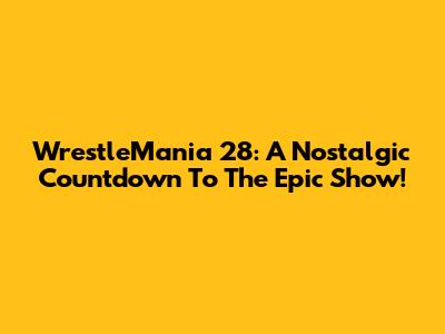 WrestleMania 28: A Nostalgic Countdown To The Epic Show!