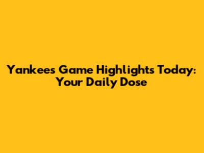 Yankees Game Highlights Today: Your Daily Dose