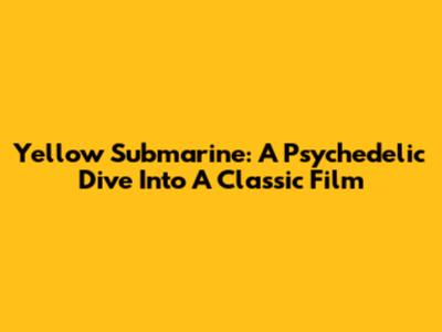 Yellow Submarine: A Psychedelic Dive Into A Classic Film