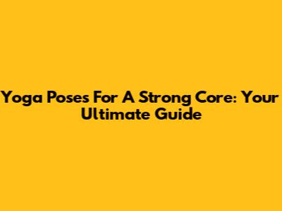 Yoga Poses For A Strong Core: Your Ultimate Guide