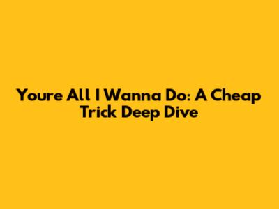 You're All I Wanna Do: A Cheap Trick Deep Dive