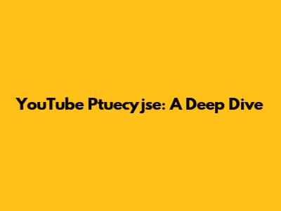 YouTube Ptuecyjse: A Deep Dive