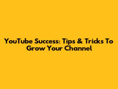YouTube Success: Tips & Tricks To Grow Your Channel
