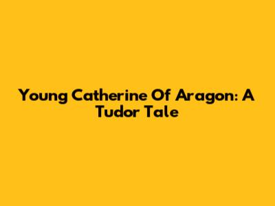 Young Catherine Of Aragon: A Tudor Tale