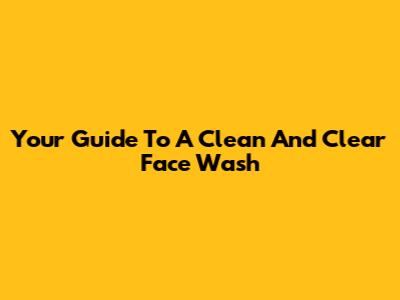 Your Guide To A Clean And Clear Face Wash