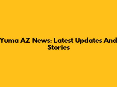 Yuma AZ News: Latest Updates And Stories