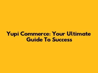 Yupi Commerce: Your Ultimate Guide To Success