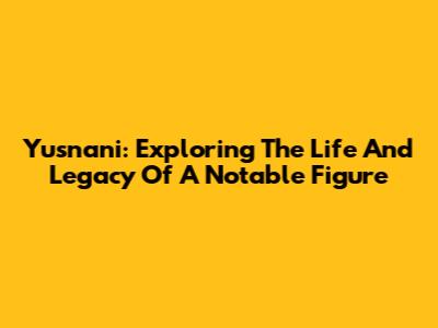 Yusnani: Exploring The Life And Legacy Of A Notable Figure