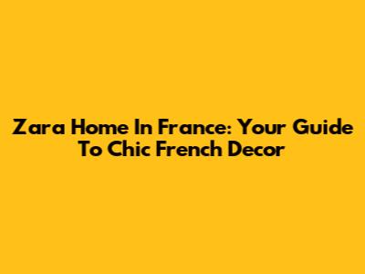 Zara Home In France: Your Guide To Chic French Decor