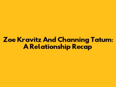 Zoe Kravitz And Channing Tatum: A Relationship Recap