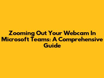 Zooming Out Your Webcam In Microsoft Teams: A Comprehensive Guide